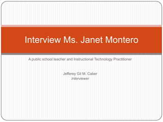 Interview Ms. Janet Montero
A public school teacher and Instructional Technology Practitioner



                     Jefferey Gil M. Caber
                          Interviewer
 