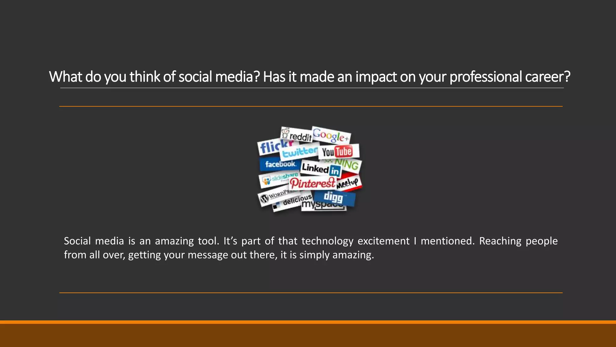 What do you think of social media? Has it made an impact on your professional career?
Social media is an amazing tool. It’s part of that technology excitement I mentioned. Reaching people
from all over, getting your message out there, it is simply amazing.
 