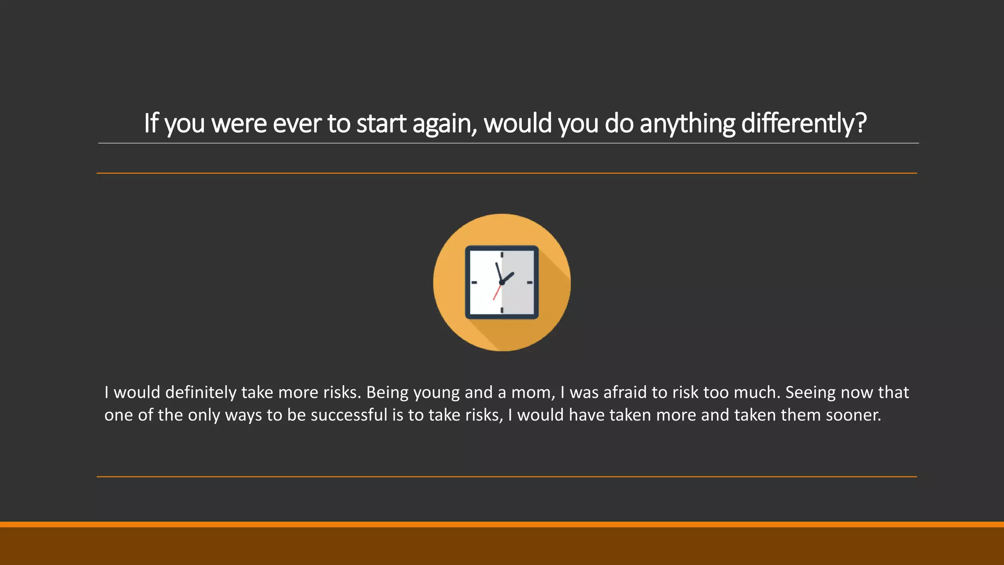 If you were ever to start again, would you do anything differently?
I would definitely take more risks. Being young and a mom, I was afraid to risk too much. Seeing now that
one of the only ways to be successful is to take risks, I would have taken more and taken them sooner.
 