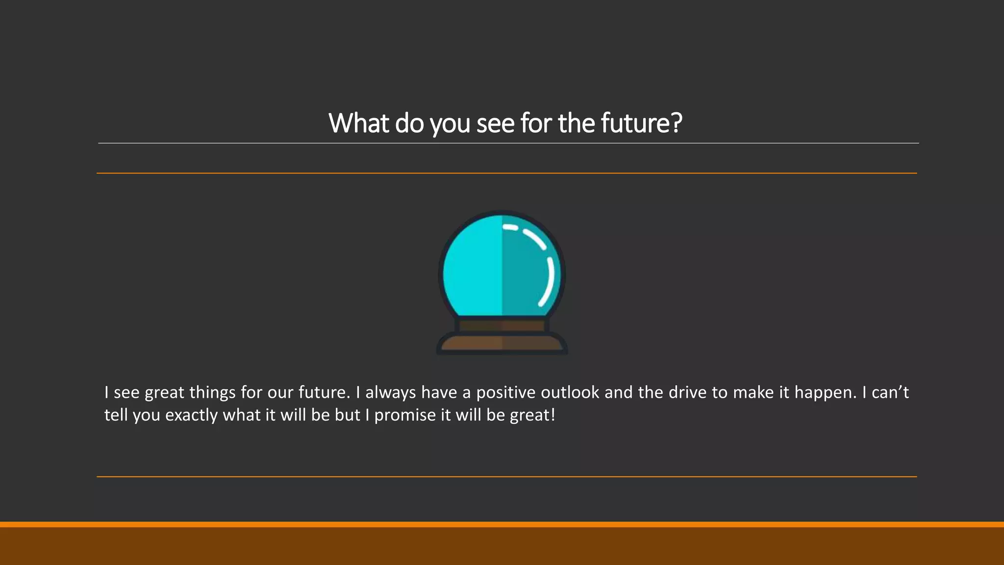 What do you see for the future?
I see great things for our future. I always have a positive outlook and the drive to make it happen. I can’t
tell you exactly what it will be but I promise it will be great!
 