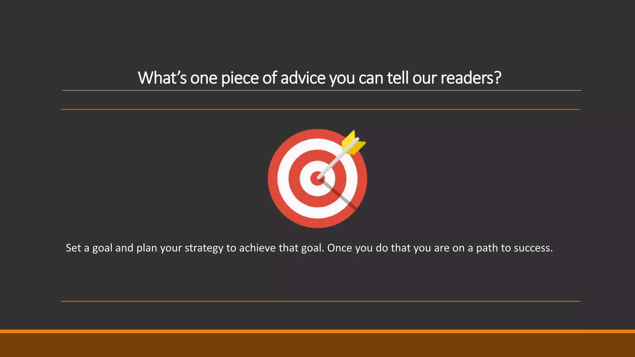 What’s one piece of advice you can tell our readers?
Set a goal and plan your strategy to achieve that goal. Once you do that you are on a path to success.
 