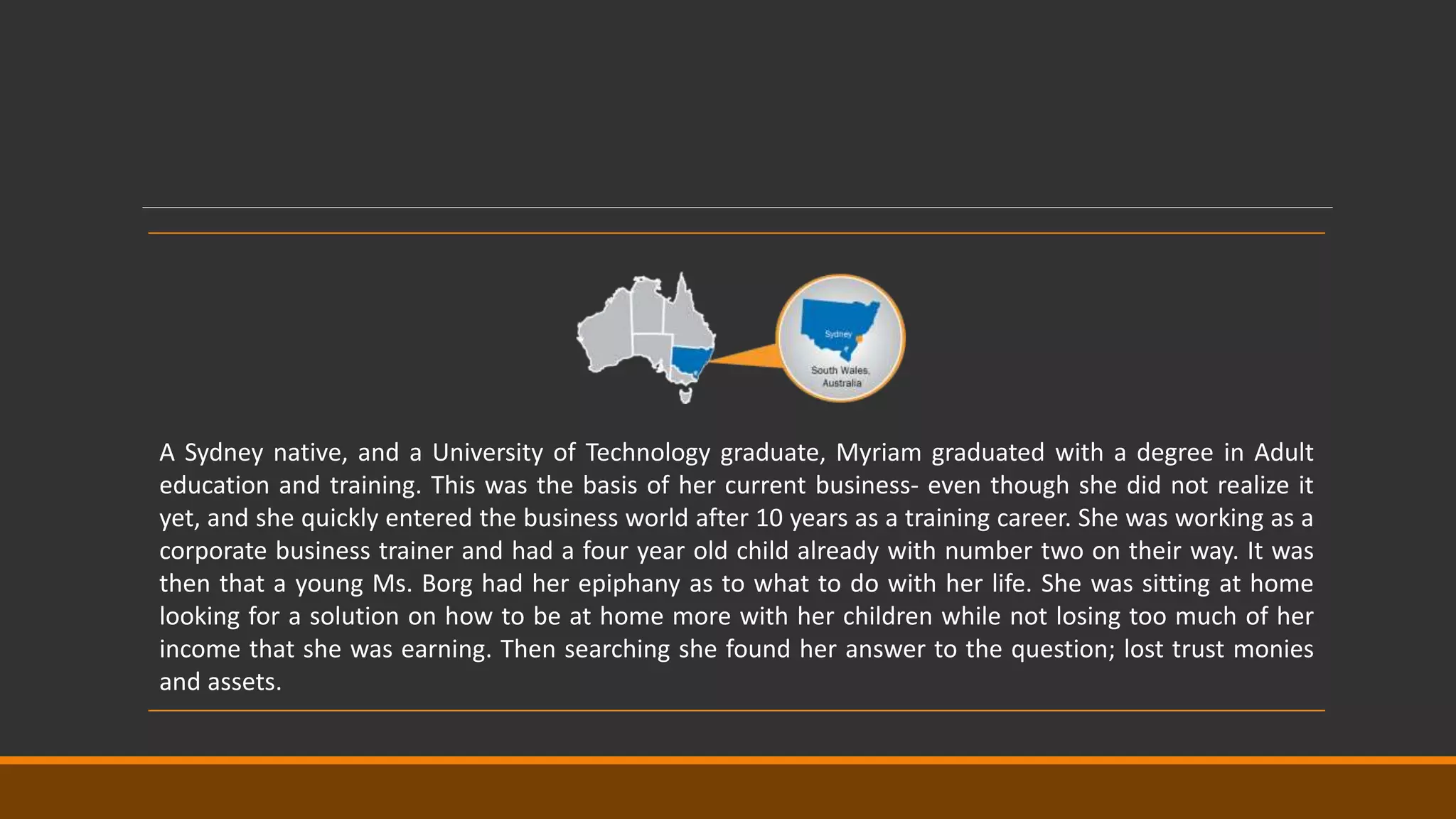 A Sydney native, and a University of Technology graduate, Myriam graduated with a degree in Adult
education and training. This was the basis of her current business- even though she did not realize it
yet, and she quickly entered the business world after 10 years as a training career. She was working as a
corporate business trainer and had a four year old child already with number two on their way. It was
then that a young Ms. Borg had her epiphany as to what to do with her life. She was sitting at home
looking for a solution on how to be at home more with her children while not losing too much of her
income that she was earning. Then searching she found her answer to the question; lost trust monies
and assets.
 