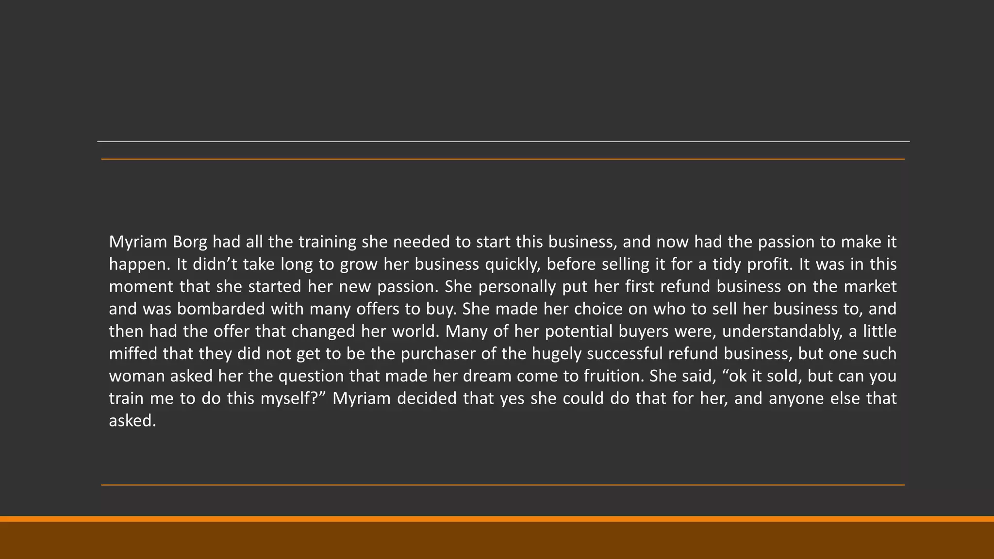 Myriam Borg had all the training she needed to start this business, and now had the passion to make it
happen. It didn’t take long to grow her business quickly, before selling it for a tidy profit. It was in this
moment that she started her new passion. She personally put her first refund business on the market
and was bombarded with many offers to buy. She made her choice on who to sell her business to, and
then had the offer that changed her world. Many of her potential buyers were, understandably, a little
miffed that they did not get to be the purchaser of the hugely successful refund business, but one such
woman asked her the question that made her dream come to fruition. She said, “ok it sold, but can you
train me to do this myself?” Myriam decided that yes she could do that for her, and anyone else that
asked.
 