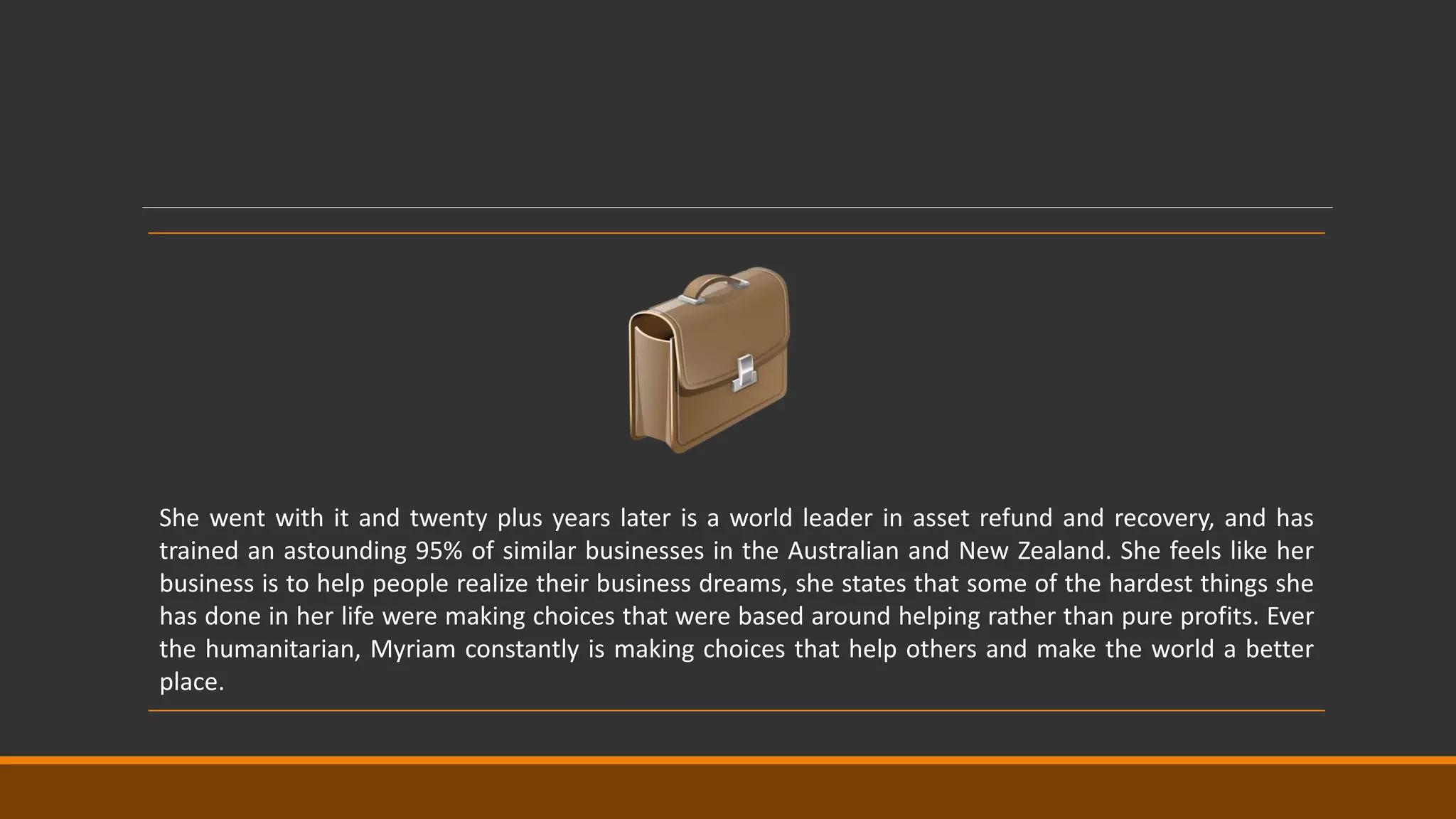 She went with it and twenty plus years later is a world leader in asset refund and recovery, and has
trained an astounding 95% of similar businesses in the Australian and New Zealand. She feels like her
business is to help people realize their business dreams, she states that some of the hardest things she
has done in her life were making choices that were based around helping rather than pure profits. Ever
the humanitarian, Myriam constantly is making choices that help others and make the world a better
place.
 