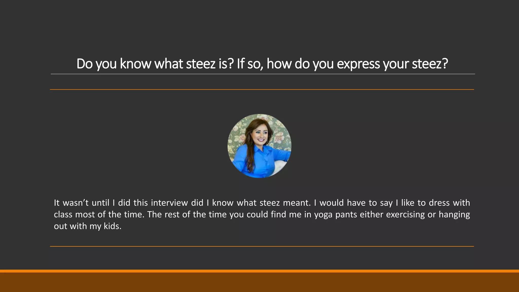 Do you know what steez is? If so, how do you express your steez?
It wasn’t until I did this interview did I know what steez meant. I would have to say I like to dress with
class most of the time. The rest of the time you could find me in yoga pants either exercising or hanging
out with my kids.
 