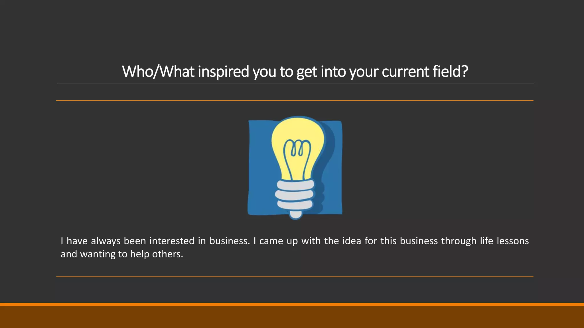 Who/What inspired you to get into your current field?
I have always been interested in business. I came up with the idea for this business through life lessons
and wanting to help others.
 