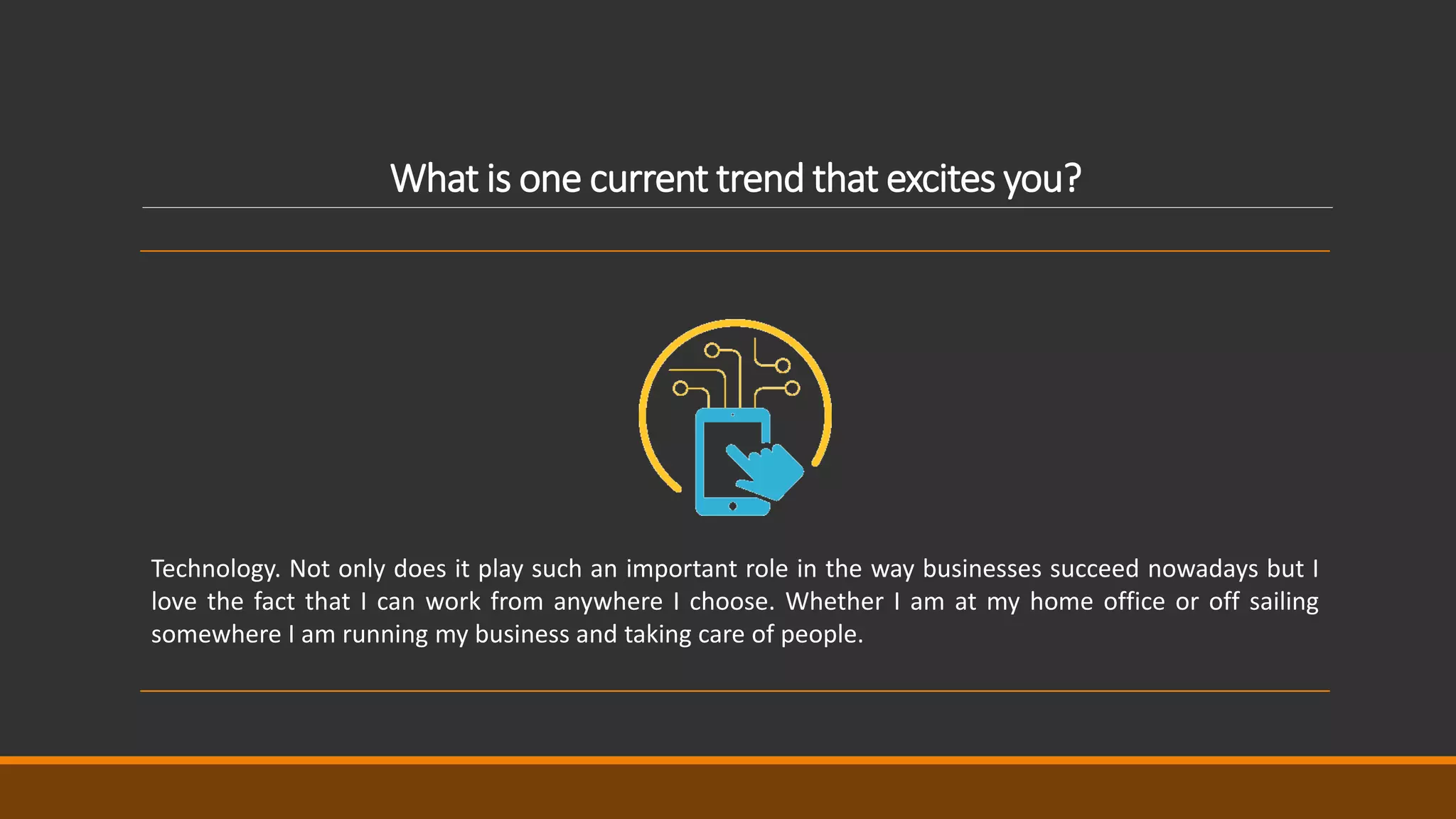 What is one current trend that excites you?
Technology. Not only does it play such an important role in the way businesses succeed nowadays but I
love the fact that I can work from anywhere I choose. Whether I am at my home office or off sailing
somewhere I am running my business and taking care of people.
 