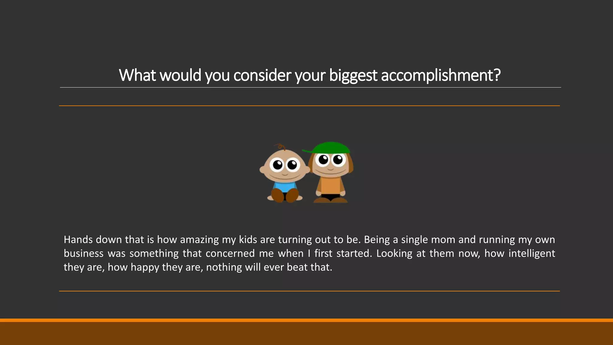 What would you consider your biggest accomplishment?
Hands down that is how amazing my kids are turning out to be. Being a single mom and running my own
business was something that concerned me when I first started. Looking at them now, how intelligent
they are, how happy they are, nothing will ever beat that.
 
