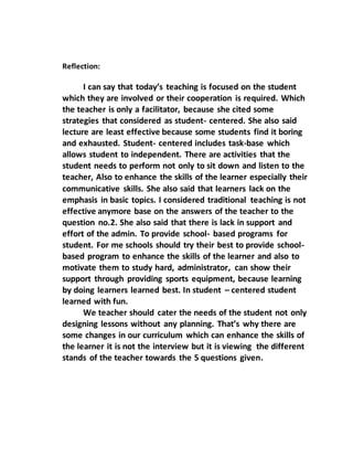 Reflection:
I can say that today’s teaching is focused on the student
which they are involved or their cooperation is required. Which
the teacher is only a facilitator, because she cited some
strategies that considered as student- centered. She also said
lecture are least effective because some students find it boring
and exhausted. Student- centered includes task-base which
allows student to independent. There are activities that the
student needs to perform not only to sit down and listen to the
teacher, Also to enhance the skills of the learner especially their
communicative skills. She also said that learners lack on the
emphasis in basic topics. I considered traditional teaching is not
effective anymore base on the answers of the teacher to the
question no.2. She also said that there is lack in support and
effort of the admin. To provide school- based programs for
student. For me schools should try their best to provide school-
based program to enhance the skills of the learner and also to
motivate them to study hard, administrator, can show their
support through providing sports equipment, because learning
by doing learners learned best. In student – centered student
learned with fun.
We teacher should cater the needs of the student not only
designing lessons without any planning. That’s why there are
some changes in our curriculum which can enhance the skills of
the learner it is not the interview but it is viewing the different
stands of the teacher towards the 5 questions given.
 
