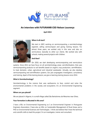 An interview with FUTURAMB CEO Nelson Lourenço
April 2015
When it all start?
We start in 2007, working on vermicomposting, a vermitechnology
segment, selling vermicompost and giving training lessons. For
almost three years, we worked only in this area and also on
vermiculture, basically to other our clients. We worked also with
schools, making several projects with children.
And then?
On 2010, we start developing vermicomposting and vermicultura
systems. Since 2011 we have focus on all vermitechnology areas: vermifertilization, that uses
vermicomposting products to soil benefits based on organic crop production, vermifiltration,
to treat domestic, urban, agricultural and industrial wastewater. Actually, we also develop
vermicomposting and vermifiltration systems. Our job congregates investigation, consultancy
and training. Apart of the training lessons, we give e-learning training lessons since 2014.
What is Vermitechnology?
Vermitechnology is the science that uses earthworms to face, control and solve the
environmental problems in the society and ecosystems. It’s an Environmental Engineering
segment.
Where are you placed?
We are placed in Algarve, in a small village called São Bartolomeu de Messines near Silves.
Your formation is allocated in this area?
I have a BSc on Environmental Engineering so I an Environmental Engineer in Portuguese
Engineers Association; I have also an MSc on Sustainable Management of Rural Areas and a
PhD on Environmental Sciences and Technologies. I think and believe that I have the technical
and scientific skills to lead this project. I’m an investigator, trainer and consultant.
 