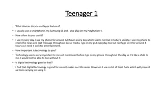 Teenager 1
• What devices do you use/apps features?
• I usually use a smartphone, my Samsung S6 and I also play on my PlayStation 4.
• How often do you use it?
• I use it every day. I use my phone for around 7/8 hours every day which seems normal in today’s society. I use my phone to
check the news and text message throughout social media. I go on my ps4 everyday too but I only go on it for around 4
hours as I need it only for entertainment.
• How important is technology to you?
• Technology seems very important to me as I mentioned before I go on my phone throughout the day so it’s like a child to
me. I would not be able to live without it.
• Is digital technology good or bad?
• I find that digital technology is good for us as it makes our life easier. However it uses a lot of fossil fuels which will prevent
us from carrying on using it.
 