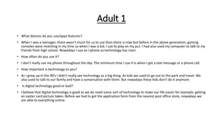 Adult 1
• What devices do you use/apps features?
• When I was a teenager, there wasn’t much for us to use than there is now but before in the above generation, gaming
consoles were inventing in my time so when I was a kid, I use to play on my ps1. I had also used my computer to talk to my
friends from high school. Nowadays I use an I phone as technology has risen.
• How often do you use it?
• I don’t really use my phone throughout the day. The minimum time I use it is when I get a text message or a phone call.
• How important is technology to you?
• As I grew up in the 90’s I didn’t really see technology as a big thing. As kids we used to go out to the park and travel. We
also used to talk to our family and have a conversation with them. But nowadays these kids don’t do it anymore.
• Is digital technology good or bad?
• I believe that digital technology is good as we do need some sort of technology to make our life easier for example; getting
an oyster card picture taken. Before we had to get the application form from the nearest post office store, nowadays we
are able to everything online.
 