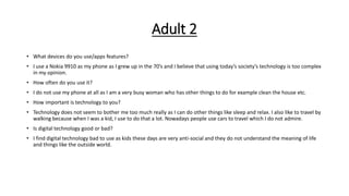 Adult 2
• What devices do you use/apps features?
• I use a Nokia 9910 as my phone as I grew up in the 70’s and I believe that using today’s society’s technology is too complex
in my opinion.
• How often do you use it?
• I do not use my phone at all as I am a very busy woman who has other things to do for example clean the house etc.
• How important is technology to you?
• Technology does not seem to bother me too much really as I can do other things like sleep and relax. I also like to travel by
walking because when I was a kid, I use to do that a lot. Nowadays people use cars to travel which I do not admire.
• Is digital technology good or bad?
• I find digital technology bad to use as kids these days are very anti-social and they do not understand the meaning of life
and things like the outside world.
 