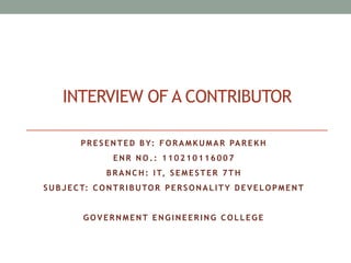 INTERVIEW OF A CONTRIBUTOR 
PRE S ENTED BY: FORAMKUMAR PAREKH 
ENR NO. : 110210116007 
BRANCH: IT, S EME STER 7TH 
SUB J ECT: CONTRI BUTOR PERSONAL ITY DEVE LOPMENT 
GOVERNMENT ENGINEERING COL L EGE 
 
