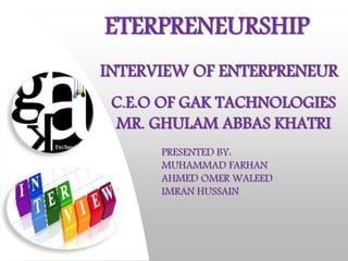ETERPRENEURSHIP 
INTERVIEW OF ENTERPRENEUR 
C.E.O OF GAK TACHNOLOGIES 
MR. GHULAM ABBAS KHATRI 
PRESENTED BY: 
MUHAMMAD FARHAN 
AHMED OMER WALEED 
IMRAN HUSSAIN 
 