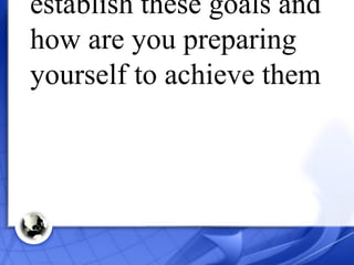 When and why did you establish these goals and how are you preparing yourself to achieve them 
