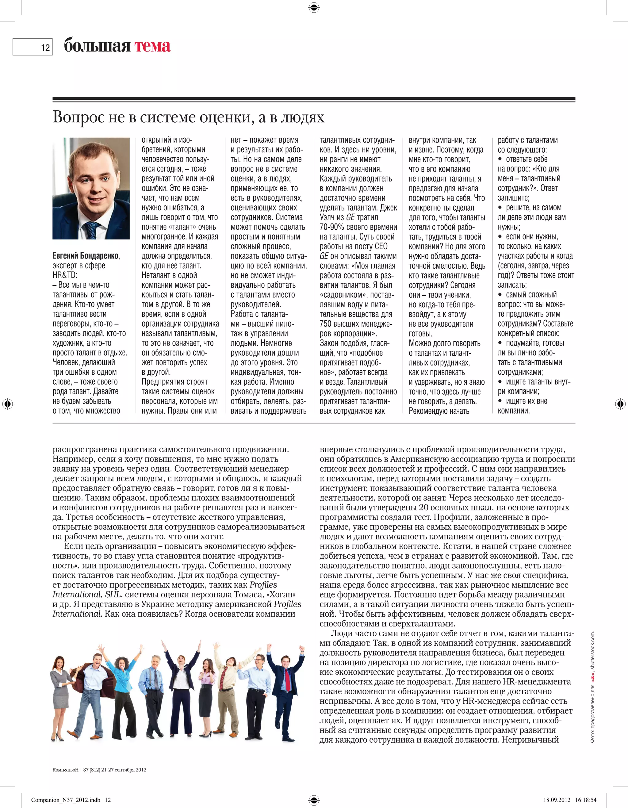 12       большая тема


        Вопрос не в системе оценки, а в людях
                                             открытий и изо-           нет – покажет время       талантливых сотрудни-     внутри компании, так      работу с талантами
                                             бретений, которыми        и результаты их рабо-     ков. И здесь ни уровни,   и извне. Поэтому, когда   со следующего:
                                             человечество пользу-      ты. Но на самом деле      ни ранги не имеют         мне кто-то говорит,       •  ответьте себе
                                             ется сегодня, – тоже      вопрос не в системе       никакого значения.        что в его компанию        на вопрос: «Кто для
                                             результат той или иной    оценки, а в людях,        Каждый руководитель       не приходят таланты, я    меня – талантливый
                                             ошибки. Это не озна-      применяющих ее, то        в компании должен         предлагаю для начала      сотрудник?». Ответ
                                             чает, что нам всем        есть в руководителях,     достаточно времени        посмотреть на себя. Что   запишите;
                                             нужно ошибаться, а        оценивающих своих         уделять талантам. Джек    конкретно ты сделал       •  решите, на самом
                                             лишь говорит о том, что   сотрудников. Система      Уэлч из GE тратил         для того, чтобы таланты   ли деле эти люди вам
                                             понятие «талант» очень    может помочь сделать      70-90% своего времени     хотели с тобой рабо-      нужны;
                                             многогранное. И каждая    простым и понятным        на таланты. Суть своей    тать, трудиться в твоей   •  если они нужны,
                                             компания для начала       сложный процесс,          работы на посту CEO       компании? Но для этого    то сколько, на каких
        Евгений Бондаренко,                  должна определиться,      показать общую ситуа-     GE он описывал такими     нужно обладать доста-     участках работы и когда
        эксперт в сфере                      кто для нее талант.       цию по всей компании,     словами: «Моя главная     точной смелостью. Ведь    (сегодня, завтра, через
        HR&TD:                               Неталант в одной          но не сможет инди-        работа состояла в раз-    кто такие талантливые     год)? Ответы тоже стоит
        – Все мы в чем-то                    компании может рас-       видуально работать        витии талантов. Я был     сотрудники? Сегодня       записать;
        талантливы от рож-                   крыться и стать талан-    с талантами вместо        «садовником», постав-     они – твои ученики,       •  самый сложный
        дения. Кто-то умеет                  том в другой. В то же     руководителей.            лявшим воду и пита-       но когда-то тебя пре-     вопрос: что вы може-
        талантливо вести                     время, если в одной       Работа с таланта-         тельные вещества для      взойдут, а к этому        те предложить этим
        переговоры, кто-то –                 организации сотрудника    ми – высший пило-         750 высших менедже-       не все руководители       сотрудникам? Составьте
        заводить людей, кто-то               называли талантливым,     таж в управлении          ров корпорации».          готовы.                   конкретный список;
        художник, а кто-то                   то это не означает, что   людьми. Немногие          Закон подобия, глася-     Можно долго говорить      •  подумайте, готовы
        просто талант в отдыхе.              он обязательно смо-       руководители дошли        щий, что «подобное        о талантах и талант-      ли вы лично рабо-
        Человек, делающий                    жет повторить успех       до этого уровня. Это      притягивает подоб-        ливых сотрудниках,        тать с талантливыми
        три ошибки в одном                   в другой.                 индивидуальная, тон-      ное», работает всегда     как их привлекать         сотрудниками;
        слове, – тоже своего                 Предприятия строят        кая работа. Именно        и везде. Талантливый      и удерживать, но я знаю   •  ищите таланты внут­
        рода талант. Давайте                 такие системы оценок      руководители должны       руководитель постоянно    точно, что здесь лучше    ри компании;
        не будем забывать                    персонала, которые им     отбирать, лелеять, раз-   притягивает талантли-     не говорить, а делать.    •  ищите их вне
        о том, что множество                 нужны. Правы они или      вивать и поддерживать     вых сотрудников как       Рекомендую начать         компании.



        распространена практика самостоятельного продвижения.                                    впервые столкнулись с проблемой производительности труда,
        Например, если я хочу повышения, то мне нужно подать                                     они обратились в Американскую ассоциацию труда и попросили
        заявку на уровень через один. Соответствующий менеджер                                   список всех должностей и профессий. С ним они направились
        делает запросы всем людям, с которыми я общаюсь, и каждый                                к психологам, перед которыми поставили задачу – создать
        предоставляет обратную связь – говорит, готов ли я к повы-                               инструмент, показывающий соответствие таланта человека
        шению. Таким образом, проблемы плохих взаимоотношений                                    деятельности, которой он занят. Через несколько лет исследо-
        и конфликтов сотрудников на работе решаются раз и навсег-                                ваний были утверждены 20 основных шкал, на основе которых
        да. Третья особенность – отсутствие жесткого управления,                                 программисты создали тест. Профили, заложенные в про-
        открытые возможности для сотрудников самореализовываться                                 грамме, уже проверены на самых высокопродуктивных в мире
        на рабочем месте, делать то, что они хотят.                                              людях и дают возможность компаниям оценить своих сотруд-
           Если цель организации – повысить экономическую эффек-                                 ников в глобальном контексте. Кстати, в нашей стране сложнее
        тивность, то во главу угла становится понятие «продуктив-                                добиться успеха, чем в странах с развитой экономикой. Там, где
        ность», или производительность труда. Собственно, поэтому                                законодательство понятно, люди законопослушны, есть нало-
        поиск талантов так необходим. Для их подбора существу-                                   говые льготы, легче быть успешным. У нас же своя специфика,
        ет достаточно прогрессивных методик, таких как Profiles                                  наша среда более агрессивна, так как рыночное мышление все
        International, SHL, системы оценки персонала Томаса, «Хоган»                             еще формируется. Постоянно идет борьба между различными
        и др. Я представляю в Украине методику американской Рrofiles                             силами, а в такой ситуации личности очень тяжело быть успеш-
        International. Как она появилась? Когда основатели компании                              ной. Чтобы быть эффективным, человек должен обладать сверх-
                                                                                                 способностями и сверхталантами.
                                                                                                    Люди часто сами не отдают себе отчет в том, какими таланта-
                                                                                                                                                                                  Фото: предоставлено для «&», shutterstock.com.




                                                                                                 ми обладают. Так, в одной из компаний сотрудник, занимавший
                                                                                                 должность руководителя направления бизнеса, был переведен
                                                                                                 на позицию директора по логистике, где показал очень высо-
                                                                                                 кие экономические результаты. До тестирования он о своих
                                                                                                 способностях даже не подозревал. Для нашего HR-менеджмента
                                                                                                 такие возможности обнаружения талантов еще достаточно
                                                                                                 непривычны. А все дело в том, что у HR-менеджера сейчас есть
                                                                                                 определенная роль в компании: он создает отношения, отбирает
                                                                                                 людей, оценивает их. И вдруг появляется инструмент, способ-
                                                                                                 ный за считанные секунды определить программу развития
                                                                                                 для каждого сотрудника и каждой должности. Непривычный


        Комп&ньоН | 37 (812) 21-27 сентября 2012




Companion_N37_2012.indb 12                                                                                                                                        18.09.2012 16:18:54
 
