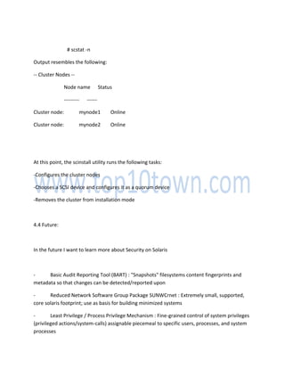 # scstat -n
Output resembles the following:
-- Cluster Nodes --
Node name Status
--------- ------
Cluster node: mynode1 Online
Cluster node: mynode2 Online
At this point, the scinstall utility runs the following tasks:
-Configures the cluster nodes
-Chooses a SCSI device and configures it as a quorum device
-Removes the cluster from installation mode
4.4 Future:
In the future I want to learn more about Security on Solaris
- Basic Audit Reporting Tool (BART) : "Snapshots" filesystems content fingerprints and
metadata so that changes can be detected/reported upon
- Reduced Network Software Group Package SUNWCrnet : Extremely small, supported,
core solaris footprint; use as basis for building minimized systems
- Least Privilege / Process Privilege Mechanism : Fine-grained control of system privileges
(privileged actions/system-calls) assignable piecemeal to specific users, processes, and system
processes
 