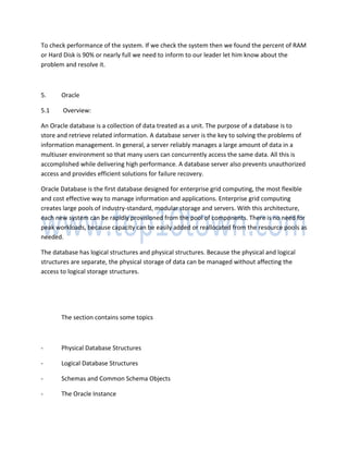 To check performance of the system. If we check the system then we found the percent of RAM
or Hard Disk is 90% or nearly full we need to inform to our leader let him know about the
problem and resolve it.
5. Oracle
5.1 Overview:
An Oracle database is a collection of data treated as a unit. The purpose of a database is to
store and retrieve related information. A database server is the key to solving the problems of
information management. In general, a server reliably manages a large amount of data in a
multiuser environment so that many users can concurrently access the same data. All this is
accomplished while delivering high performance. A database server also prevents unauthorized
access and provides efficient solutions for failure recovery.
Oracle Database is the first database designed for enterprise grid computing, the most flexible
and cost effective way to manage information and applications. Enterprise grid computing
creates large pools of industry-standard, modular storage and servers. With this architecture,
each new system can be rapidly provisioned from the pool of components. There is no need for
peak workloads, because capacity can be easily added or reallocated from the resource pools as
needed.
The database has logical structures and physical structures. Because the physical and logical
structures are separate, the physical storage of data can be managed without affecting the
access to logical storage structures.
The section contains some topics
- Physical Database Structures
- Logical Database Structures
- Schemas and Common Schema Objects
- The Oracle Instance
 