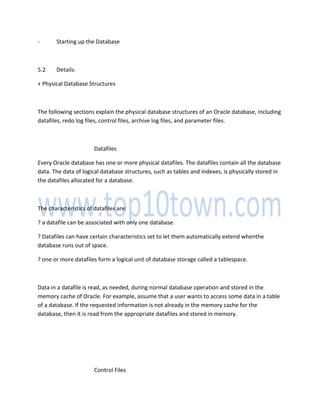 - Starting up the Database
5.2 Details:
+ Physical Database Structures
The following sections explain the physical database structures of an Oracle database, including
datafiles, redo log files, control files, archive log files, and parameter files.
Datafiles
Every Oracle database has one or more physical datafiles. The datafiles contain all the database
data. The data of logical database structures, such as tables and indexes, is physically stored in
the datafiles allocated for a database.
The characteristics of datafiles are:
? a datafile can be associated with only one database.
? Datafiles can have certain characteristics set to let them automatically extend whenthe
database runs out of space.
? one or more datafiles form a logical unit of database storage called a tablespace.
Data in a datafile is read, as needed, during normal database operation and stored in the
memory cache of Oracle. For example, assume that a user wants to access some data in a table
of a database. If the requested information is not already in the memory cache for the
database, then it is read from the appropriate datafiles and stored in memory.
Control Files
 