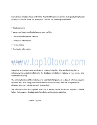 Every Oracle database has a control file. A control file contains entries that specify the physical
structure of the database. For example, it contains the following information:
? Database name
? Names and locations of datafiles and redo log files
? Time stamp of database creation
? Tablespace information
? The log history
? Checkpoint information
Redo Log Files
Every Oracle database has a set of two or more redo log files. The set of redo log files is
collectively known as the redo log for the database. A redo log is made up of redo entries (also
called redo records).
The primary function of the redo log is to record all changes made to data. If a failure prevents
modified data from being permanently written to the datafiles, then the changes can be
obtained from the redo log, so work is never lost.
The information in a redo log file is used only to recover the database from a system or media
failure that prevents database data from being written to the datafiles.
Archive Log Files
 