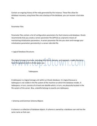 Contain an ongoing history of the redo generated by the instance. These files allow for
database recovery; using these files and a backup of the database, you can recover a lost data
file.
Parameter Files
Parameter files contain a list of configuration parameters for that instance and database. Oracle
recommends that you create a server parameter file (SPFILE) as a dynamic means of
maintaining initialization parameters. A server parameter file lets you store and manage your
initialization parameters persistently in a server-side disk file.
+ Logical Database Structures
The logical storage structures, including data blocks, extents, and segments, enable Oracle to
have fine-grained control of disk space use.
Tablespaces
A tablespace is a logical storage unit within an Oracle database. It is logical because a
tablespace is not visible in the file system of the machine on which the database resides. A
tablespace, in turn, consists of at least one datafile which, in turn, are physically located in the
file system of the server. Btw, a datafile belongs to exactly one tablespace.
+ Schemas and Common Schema Objects
A schema is a collection of database objects. A schema is owned by a database user and has the
same name as that user.
 