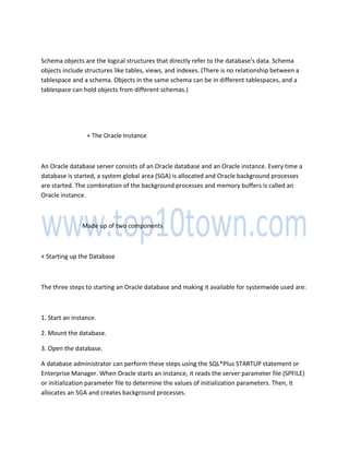 Schema objects are the logical structures that directly refer to the database's data. Schema
objects include structures like tables, views, and indexes. (There is no relationship between a
tablespace and a schema. Objects in the same schema can be in different tablespaces, and a
tablespace can hold objects from different schemas.)
+ The Oracle Instance
An Oracle database server consists of an Oracle database and an Oracle instance. Every time a
database is started, a system global area (SGA) is allocated and Oracle background processes
are started. The combination of the background processes and memory buffers is called an
Oracle instance.
Made up of two components
+ Starting up the Database
The three steps to starting an Oracle database and making it available for systemwide used are:
1. Start an instance.
2. Mount the database.
3. Open the database.
A database administrator can perform these steps using the SQL*Plus STARTUP statement or
Enterprise Manager. When Oracle starts an instance, it reads the server parameter file (SPFILE)
or initialization parameter file to determine the values of initialization parameters. Then, it
allocates an SGA and creates background processes.
 