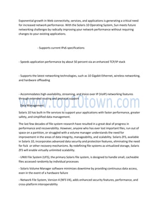 Exponential growth in Web connectivity, services, and applications is generating a critical need
for increased network performance. With the Solaris 10 Operating System, Sun meets future
networking challenges by radically improving your network performance without requiring
changes to your existing applications.
- Supports current IPv6 specifications
- Speeds application performance by about 50 percent via an enhanced TCP/IP stack
- Supports the latest networking technologies, such as 10 Gigabit Ethernet, wireless networking,
and hardware offloading
- Accommodates high-availability, streaming, and Voice over IP (VoIP) networking features
through extended routing and protocol support
Data Management:
Solaris 10 has built-in file services to support your applications with faster performance, greater
safety, and simplified data management.
The last few decades of file system research have resulted in a great deal of progress in
performance and recoverability. However, anyone who has ever lost important files, run out of
space on a partition, or struggled with a volume manager understands the need for
improvement in the areas of data integrity, manageability, and scalability. Solaris ZFS, available
in Solaris 10, incorporates advanced data security and protection features, eliminating the need
for fsck or other recovery mechanisms. By redefining file systems as virtualized storage, Solaris
ZFS will enable virtually unlimited scalability.
- UNIX File System (UFS), the primary Solaris file system, is designed to handle small, cacheable
files accessed randomly by individual processes
- Solaris Volume Manager software minimizes downtime by providing continuous data access,
even in the event of a hardware failure
- Network File System, Version 4 (NFS V4), adds enhanced security features, performance, and
cross-platform interoperability
 