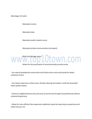 Advantages of cluster:
- Redundant servers
- Redundant data
- Redundant public network access
- Redundant private communications (transport)
- Multi-host storage access
- Allows for the preservation of environmentally sensitive areas
- Can reduce development construction and infrastructure costs and provide for better
utilization of land
- Can reduce impervious surface areas, thereby reducing stormwater runoff and associated
water quality impacts
- Enhances neighborhood security and sense of community through increased density without
compromising privacy
- Allows for more efficient (less expensive) subdivision layout by requiring less paved area and
utility lines per unit
 