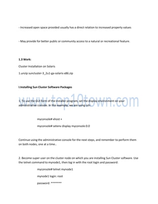 - Increased open space provided usually has a direct relation to increased property values
- May provide for better public or community access to a natural or recreational feature.
1.3 Work:
Cluster Installation on Solaris
1.unzip suncluster-3_2u1-ga-solaris-x86.zip
I.Installing Sun Cluster Software Packages
1. To use the GUI form of the installer program, set the display environment on your
administrative console. In this example, we are using csh:
myconsole# xhost +
myconsole# setenv display myconsole:0.0
Continue using the administrative console for the next steps, and remember to perform them
on both nodes, one at a time..
2. Become super user on the cluster node on which you are installing Sun Cluster software. Use
the telnet command to mynode1, then log in with the root login and password:
myconsole# telnet mynode1
mynode1 login: root
password: *******
 