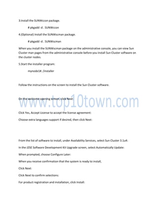 3.Install the SUNWccon package.
# pkgadd -d . SUNWccon
4.(Optional) Install the SUNWscman package.
# pkgadd -d . SUNWscman
When you install the SUNWscman package on the administrative console, you can view Sun
Cluster man pages from the administrative console before you install Sun Cluster software on
the cluster nodes.
5.Start the installer program:
mynode1#. /installer
Follow the instructions on the screen to install the Sun Cluster software.
On the welcome opening screen, click Next:
Click Yes, Accept License to accept the license agreement:
Choose extra languages support if desired, then click Next:
From the list of software to install, under Availability Services, select Sun Cluster 3.1u4:
In the J2SE Software Development Kit Upgrade screen, select Automatically Update:
When prompted, choose Configure Later:
When you receive confirmation that the system is ready to install,
Click Next:
Click Next to confirm selections:
For product registration and installation, click Install:
 