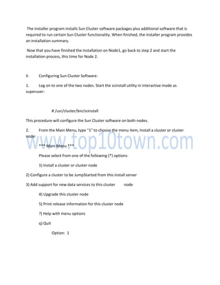 The installer program installs Sun Cluster software packages plus additional software that is
required to run certain Sun Cluster functionality. When finished, the installer program provides
an installation summary.
Now that you have finished the installation on Node1, go back to step 2 and start the
installation process, this time for Node 2.
II. Configuring Sun Cluster Software:
1. Log on to one of the two nodes. Start the scinstall utility in interactive mode as
superuser:
# /usr/cluster/bin/scinstall
This procedure will configure the Sun Cluster software on both nodes.
2. From the Main Menu, type "1" to choose the menu item, Install a cluster or cluster
node:
*** Main Menu ***
Please select from one of the following (*) options:
1) Install a cluster or cluster node
2) Configure a cluster to be JumpStarted from this install server
3) Add support for new data services to this cluster node
4) Upgrade this cluster node
5) Print release information for this cluster node
?) Help with menu options
q) Quit
Option: 1
 