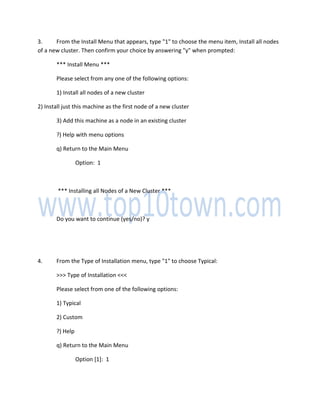 3. From the Install Menu that appears, type "1" to choose the menu item, Install all nodes
of a new cluster. Then confirm your choice by answering "y" when prompted:
*** Install Menu ***
Please select from any one of the following options:
1) Install all nodes of a new cluster
2) Install just this machine as the first node of a new cluster
3) Add this machine as a node in an existing cluster
?) Help with menu options
q) Return to the Main Menu
Option: 1
*** Installing all Nodes of a New Cluster ***
Do you want to continue (yes/no)? y
4. From the Type of Installation menu, type "1" to choose Typical:
>>> Type of Installation <<<
Please select from one of the following options:
1) Typical
2) Custom
?) Help
q) Return to the Main Menu
Option [1]: 1
 