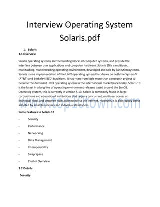 Interview Operating System
Solaris.pdf
1. Solaris
1.1 Overview
Solaris operating systems are the building blocks of computer systems, and provide the
interface between user applications and computer hardware. Solaris 10 is a multiuser,
multitasking, multithreading operating environment, developed and sold by Sun Microsystems.
Solaris is one implementation of the UNIX operating system that draws on both the System V
(AT&T) and Berkeley (BSD) traditions. It has risen from little more than a research project to
become the dominant UNIX operating system in the international marketplace today. Solaris 10
is the latest in a long line of operating environment releases based around the SunOS.
Operating system, this is currently in version 5.10. Solaris is commonly found in large
corporations and educational institutions that require concurrent, multiuser access on
individual hosts and between hosts connected via the Internet. However, it is also rapidly being
adopted by small businesses and individual developers.
Some Features in Solaris 10
- Security
- Performance
- Networking
- Data Management
- Interoperability
- Swap Space
- Cluster Overview
1.2 Details:
Security:
 