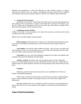 Planning oral presentations is much like planning any other business message: it requires
analyzing your purpose and your audience, investigating necessary information, and adapting
your message to the occasion and your audience so that you can establish a good relationship.
2. Writing Oral Presentation
Brainstorm your ideas first. Then decide which ideas are more relevant and appropriate to
your audience and to your objective. Carryout any research that is necessary. Be selective, your
first list of ideas may be disorganized. Later you can select those ideas that are workable. Don’t
think this initial structure will be your final version.
3. Completing oral presentation
Evaluate the content of your presentation, for clarity and conciseness, develop visual aid and
coordinate them with your delivery.
Master in the art of delivering the oral presentation:
Body Language: Stand rather than sit when you are delivering your presentation and try
to be aware of any repetitive hand gestures or awkward mannerisms that might irritate your
audience.
Voice Quality: You must be clearly audible at all times – don’t let your voice drop at the
end of sentences. If you vary your intonation, your voice will be more interesting to listen to and
you will be able to make your points more effectively.
Visual aids: Use your visual aids confidently, making sure you allow your audience time
to absorb information from flipcharts and other things.
Audience reaction: Be ready to deal with any hostile questions. Polite, diplomatic
answers are a good disarming tactic, but if you should find yourself ‘under fire’, suggest that the
audience keeps any further questions until the end of the presentation and continue with your next
point.
Language:
Simplicity: use short words and sentences that you are comfortable with. There is no
benefit in using difficult language.
Clarity: Active verbs and concrete words are much clearer and easier to understand than
passive verbs and abstract concepts. Avoid jargon unless you are sure all your audience will
understand it.
Signaling: Indicate when you’ve complete one point or section in your presentation and
are moving on the text. Give your audience clear signals as to the direction your presentation is
taking.
Types of Oral Presentations
 