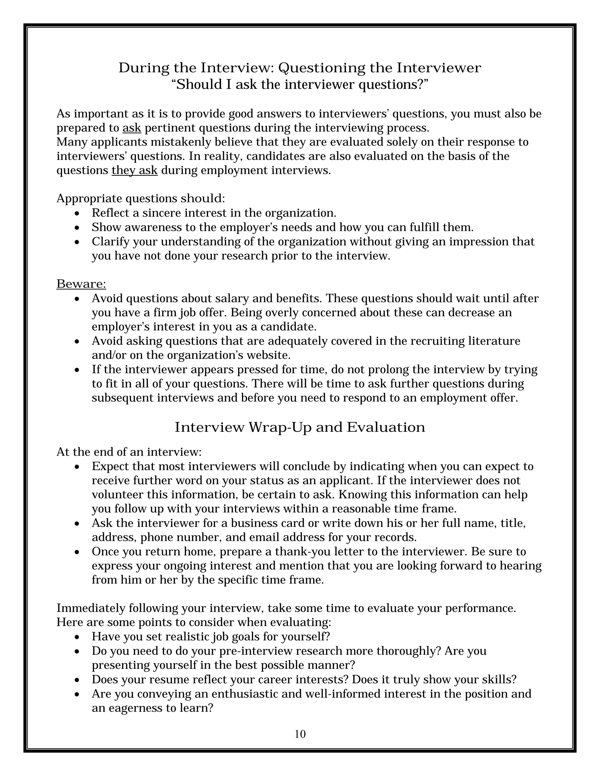 10
During the Interview: Questioning the Interviewer
“Should I ask the interviewer questions?”
As important as it is to provide good answers to interviewers’ questions, you must also be
prepared to ask pertinent questions during the interviewing process.
Many applicants mistakenly believe that they are evaluated solely on their response to
interviewers’ questions. In reality, candidates are also evaluated on the basis of the
questions they ask during employment interviews.
Appropriate questions should:
 Reflect a sincere interest in the organization.
 Show awareness to the employer’s needs and how you can fulfill them.
 Clarify your understanding of the organization without giving an impression that
you have not done your research prior to the interview.
Beware:
 Avoid questions about salary and benefits. These questions should wait until after
you have a firm job offer. Being overly concerned about these can decrease an
employer’s interest in you as a candidate.
 Avoid asking questions that are adequately covered in the recruiting literature
and/or on the organization’s website.
 If the interviewer appears pressed for time, do not prolong the interview by trying
to fit in all of your questions. There will be time to ask further questions during
subsequent interviews and before you need to respond to an employment offer.
Interview Wrap-Up and Evaluation
At the end of an interview:
 Expect that most interviewers will conclude by indicating when you can expect to
receive further word on your status as an applicant. If the interviewer does not
volunteer this information, be certain to ask. Knowing this information can help
you follow up with your interviews within a reasonable time frame.
 Ask the interviewer for a business card or write down his or her full name, title,
address, phone number, and email address for your records.
 Once you return home, prepare a thank-you letter to the interviewer. Be sure to
express your ongoing interest and mention that you are looking forward to hearing
from him or her by the specific time frame.
Immediately following your interview, take some time to evaluate your performance.
Here are some points to consider when evaluating:
 Have you set realistic job goals for yourself?
 Do you need to do your pre-interview research more thoroughly? Are you
presenting yourself in the best possible manner?
 Does your resume reflect your career interests? Does it truly show your skills?
 Are you conveying an enthusiastic and well-informed interest in the position and
an eagerness to learn?
 