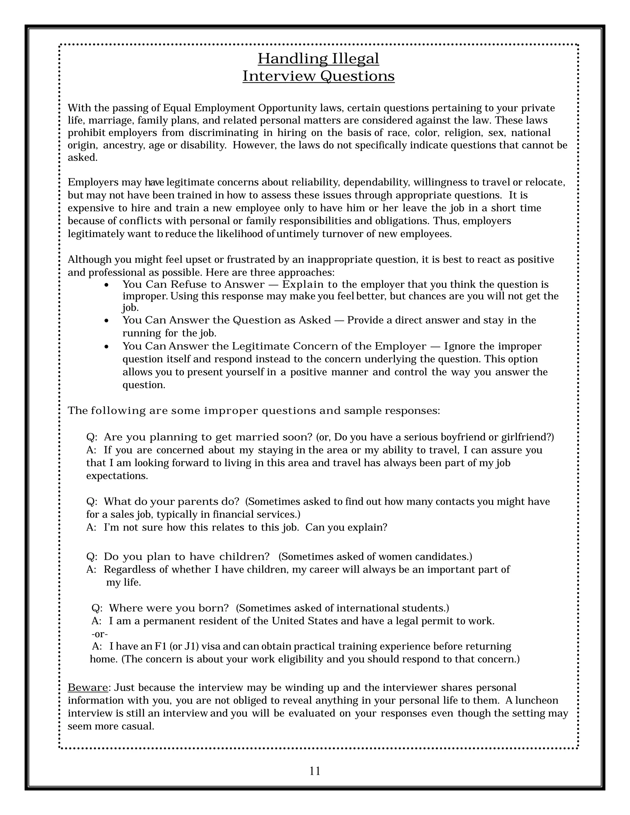11
Handling Illegal
Interview Questions
With the passing of Equal Employment Opportunity laws, certain questions pertaining to your private
life, marriage, family plans, and related personal matters are considered against the law. These laws
prohibit employers from discriminating in hiring on the basis of race, color, religion, sex, national
origin, ancestry, age or disability. However, the laws do not specifically indicate questions that cannot be
asked.
Employers may have legitimate concerns about reliability, dependability, willingness to travel or relocate,
but may not have been trained in how to assess these issues through appropriate questions. It is
expensive to hire and train a new employee only to have him or her leave the job in a short time
because of conflicts with personal or family responsibilities and obligations. Thus, employers
legitimately want to reduce the likelihood of untimely turnover of new employees.
Although you might feel upset or frustrated by an inappropriate question, it is best to react as positive
and professional as possible. Here are three approaches:
 You Can Refuse to Answer — Explain to the employer that you think the question is
improper. Using this response may make you feel better, but chances are you will not get the
job.
 You Can Answer the Question as Asked — Provide a direct answer and stay in the
running for the job.
 You Can Answer the Legitimate Concern of the Employer — Ignore the improper
question itself and respond instead to the concern underlying the question. This option
allows you to present yourself in a positive manner and control the way you answer the
question.
The following are some improper questions and sample responses:
Q: Are you planning to get married soon? (or, Do you have a serious boyfriend or girlfriend?)
A: If you are concerned about my staying in the area or my ability to travel, I can assure you
that I am looking forward to living in this area and travel has always been part of my job
expectations.
Q: What do your parents do? (Sometimes asked to find out how many contacts you might have
for a sales job, typically in financial services.)
A: I’m not sure how this relates to this job. Can you explain?
Q: Do you plan to have children? (Sometimes asked of women candidates.)
A: Regardless of whether I have children, my career will always be an important part of
my life.
Q: Where were you born? (Sometimes asked of international students.)
A: I am a permanent resident of the United States and have a legal permit to work.
-or-
A: I have an F1 (or J1) visa and can obtain practical training experience before returning
home. (The concern is about your work eligibility and you should respond to that concern.)
Beware: Just because the interview may be winding up and the interviewer shares personal
information with you, you are not obliged to reveal anything in your personal life to them. A luncheon
interview is still an interview and you will be evaluated on your responses even though the setting may
seem more casual.
 