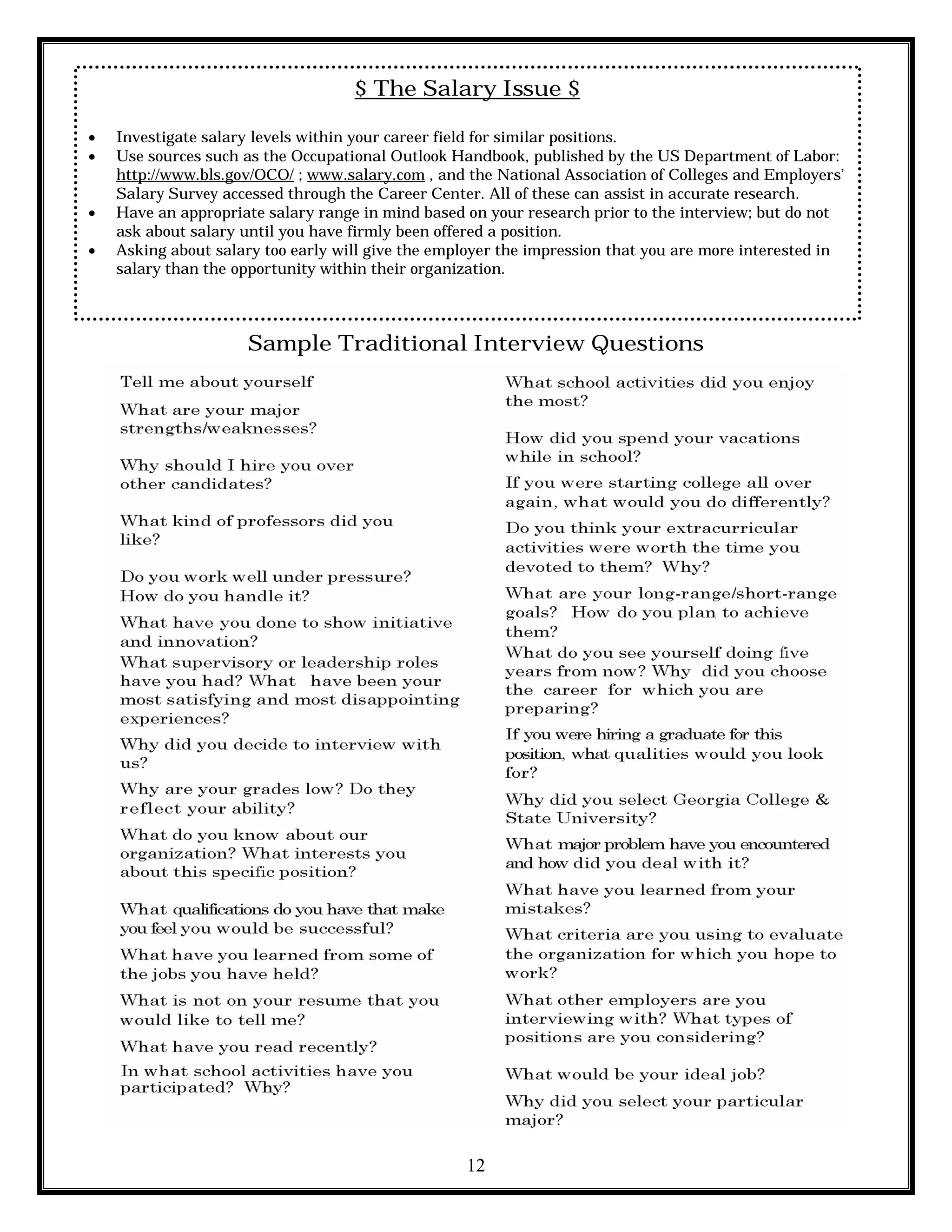 12
$ The Salary Issue $
 Investigate salary levels within your career field for similar positions.
 Use sources such as the Occupational Outlook Handbook, published by the US Department of Labor:
http://www.bls.gov/OCO/ ; www.salary.com , and the National Association of Colleges and Employers’
Salary Survey accessed through the Career Center. All of these can assist in accurate research.
 Have an appropriate salary range in mind based on your research prior to the interview; but do not
ask about salary until you have firmly been offered a position.
 Asking about salary too early will give the employer the impression that you are more interested in
salary than the opportunity within their organization.
Sample Traditional Interview Questions
 