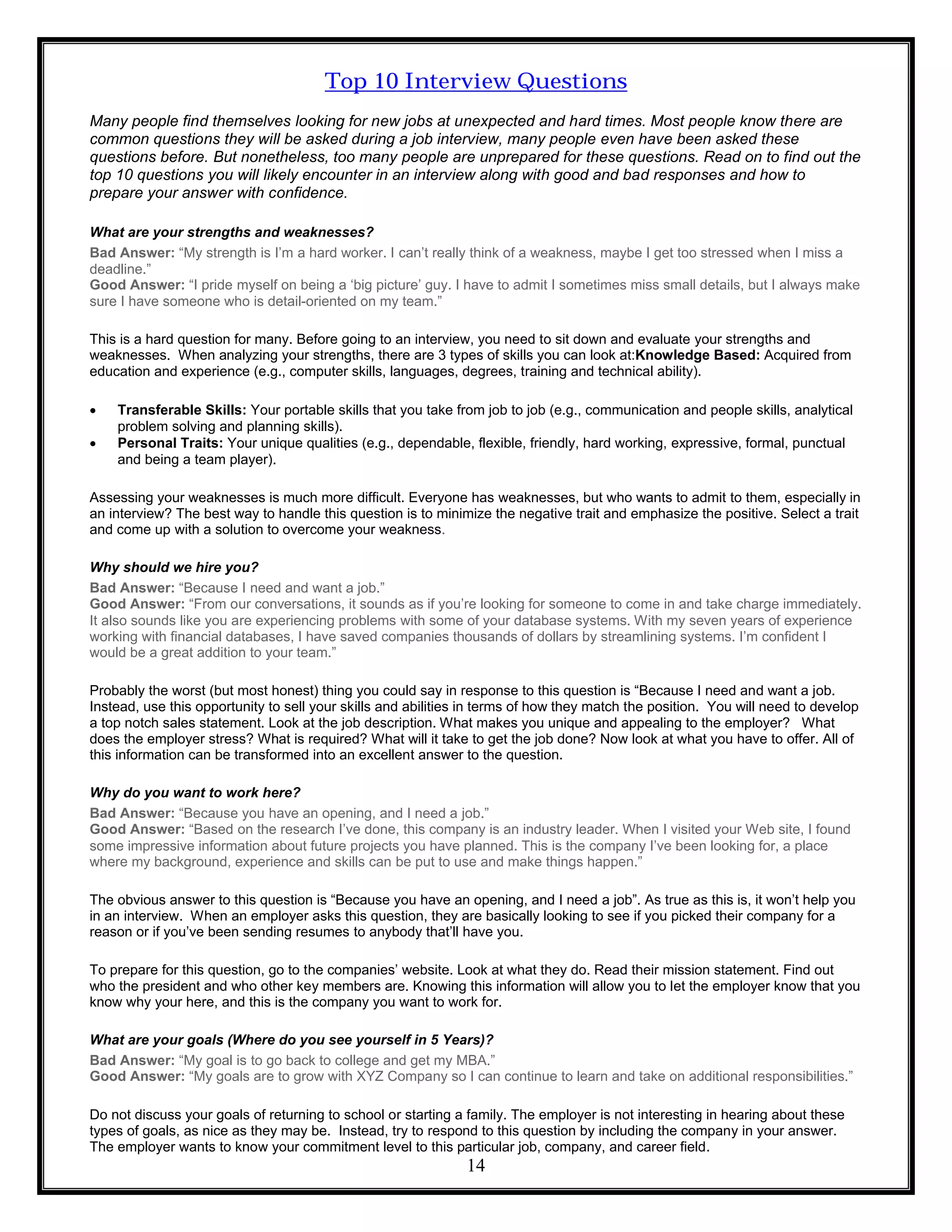 14
Top 10 Interview Questions
Many people find themselves looking for new jobs at unexpected and hard times. Most people know there are
common questions they will be asked during a job interview, many people even have been asked these
questions before. But nonetheless, too many people are unprepared for these questions. Read on to find out the
top 10 questions you will likely encounter in an interview along with good and bad responses and how to
prepare your answer with confidence.
What are your strengths and weaknesses?
Bad Answer: “My strength is I’m a hard worker. I can’t really think of a weakness, maybe I get too stressed when I miss a
deadline.”
Good Answer: “I pride myself on being a ‘big picture’ guy. I have to admit I sometimes miss small details, but I always make
sure I have someone who is detail-oriented on my team.”
This is a hard question for many. Before going to an interview, you need to sit down and evaluate your strengths and
weaknesses. When analyzing your strengths, there are 3 types of skills you can look at:Knowledge Based: Acquired from
education and experience (e.g., computer skills, languages, degrees, training and technical ability).
 Transferable Skills: Your portable skills that you take from job to job (e.g., communication and people skills, analytical
problem solving and planning skills).
 Personal Traits: Your unique qualities (e.g., dependable, flexible, friendly, hard working, expressive, formal, punctual
and being a team player).
Assessing your weaknesses is much more difficult. Everyone has weaknesses, but who wants to admit to them, especially in
an interview? The best way to handle this question is to minimize the negative trait and emphasize the positive. Select a trait
and come up with a solution to overcome your weakness.
Why should we hire you?
Bad Answer: “Because I need and want a job.”
Good Answer: “From our conversations, it sounds as if you’re looking for someone to come in and take charge immediately.
It also sounds like you are experiencing problems with some of your database systems. With my seven years of experience
working with financial databases, I have saved companies thousands of dollars by streamlining systems. I’m confident I
would be a great addition to your team.”
Probably the worst (but most honest) thing you could say in response to this question is “Because I need and want a job.
Instead, use this opportunity to sell your skills and abilities in terms of how they match the position. You will need to develop
a top notch sales statement. Look at the job description. What makes you unique and appealing to the employer? What
does the employer stress? What is required? What will it take to get the job done? Now look at what you have to offer. All of
this information can be transformed into an excellent answer to the question.
Why do you want to work here?
Bad Answer: “Because you have an opening, and I need a job.”
Good Answer: “Based on the research I’ve done, this company is an industry leader. When I visited your Web site, I found
some impressive information about future projects you have planned. This is the company I’ve been looking for, a place
where my background, experience and skills can be put to use and make things happen.”
The obvious answer to this question is “Because you have an opening, and I need a job”. As true as this is, it won’t help you
in an interview. When an employer asks this question, they are basically looking to see if you picked their company for a
reason or if you’ve been sending resumes to anybody that’ll have you.
To prepare for this question, go to the companies’ website. Look at what they do. Read their mission statement. Find out
who the president and who other key members are. Knowing this information will allow you to let the employer know that you
know why your here, and this is the company you want to work for.
What are your goals (Where do you see yourself in 5 Years)?
Bad Answer: “My goal is to go back to college and get my MBA.”
Good Answer: “My goals are to grow with XYZ Company so I can continue to learn and take on additional responsibilities.”
Do not discuss your goals of returning to school or starting a family. The employer is not interesting in hearing about these
types of goals, as nice as they may be. Instead, try to respond to this question by including the company in your answer.
The employer wants to know your commitment level to this particular job, company, and career field.
 
