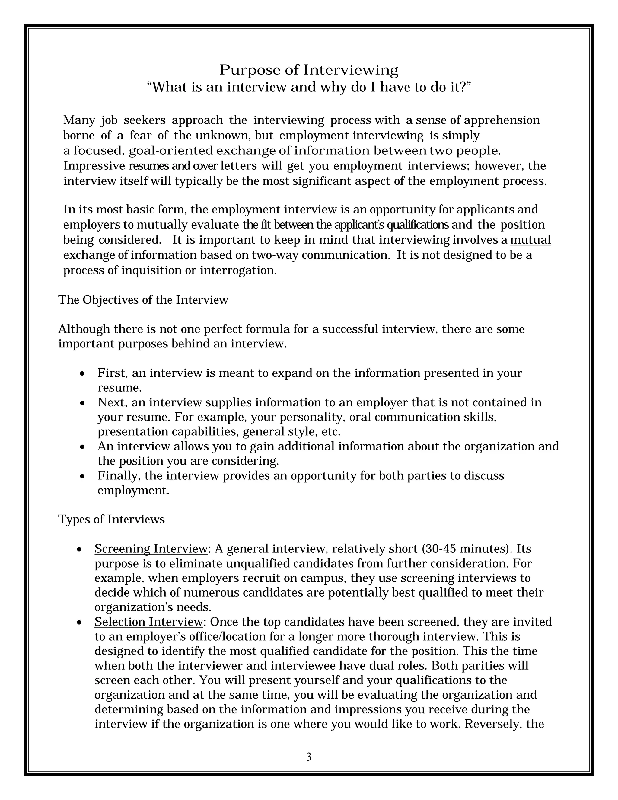 3
Purpose of Interviewing
“What is an interview and why do I have to do it?”
Many job seekers approach the interviewing process with a sense of apprehension
borne of a fear of the unknown, but employment interviewing is simply
a focused, goal-oriented exchange of information between two people.
Impressive resumes and cover letters will get you employment interviews; however, the
interview itself will typically be the most significant aspect of the employment process.
In its most basic form, the employment interview is an opportunity for applicants and
employers to mutually evaluate the fit between the applicant’s qualifications and the position
being considered. It is important to keep in mind that interviewing involves a mutual
exchange of information based on two-way communication. It is not designed to be a
process of inquisition or interrogation.
The Objectives of the Interview
Although there is not one perfect formula for a successful interview, there are some
important purposes behind an interview.
 First, an interview is meant to expand on the information presented in your
resume.
 Next, an interview supplies information to an employer that is not contained in
your resume. For example, your personality, oral communication skills,
presentation capabilities, general style, etc.
 An interview allows you to gain additional information about the organization and
the position you are considering.
 Finally, the interview provides an opportunity for both parties to discuss
employment.
Types of Interviews
 Screening Interview: A general interview, relatively short (30-45 minutes). Its
purpose is to eliminate unqualified candidates from further consideration. For
example, when employers recruit on campus, they use screening interviews to
decide which of numerous candidates are potentially best qualified to meet their
organization’s needs.
 Selection Interview: Once the top candidates have been screened, they are invited
to an employer’s office/location for a longer more thorough interview. This is
designed to identify the most qualified candidate for the position. This the time
when both the interviewer and interviewee have dual roles. Both parities will
screen each other. You will present yourself and your qualifications to the
organization and at the same time, you will be evaluating the organization and
determining based on the information and impressions you receive during the
interview if the organization is one where you would like to work. Reversely, the
 