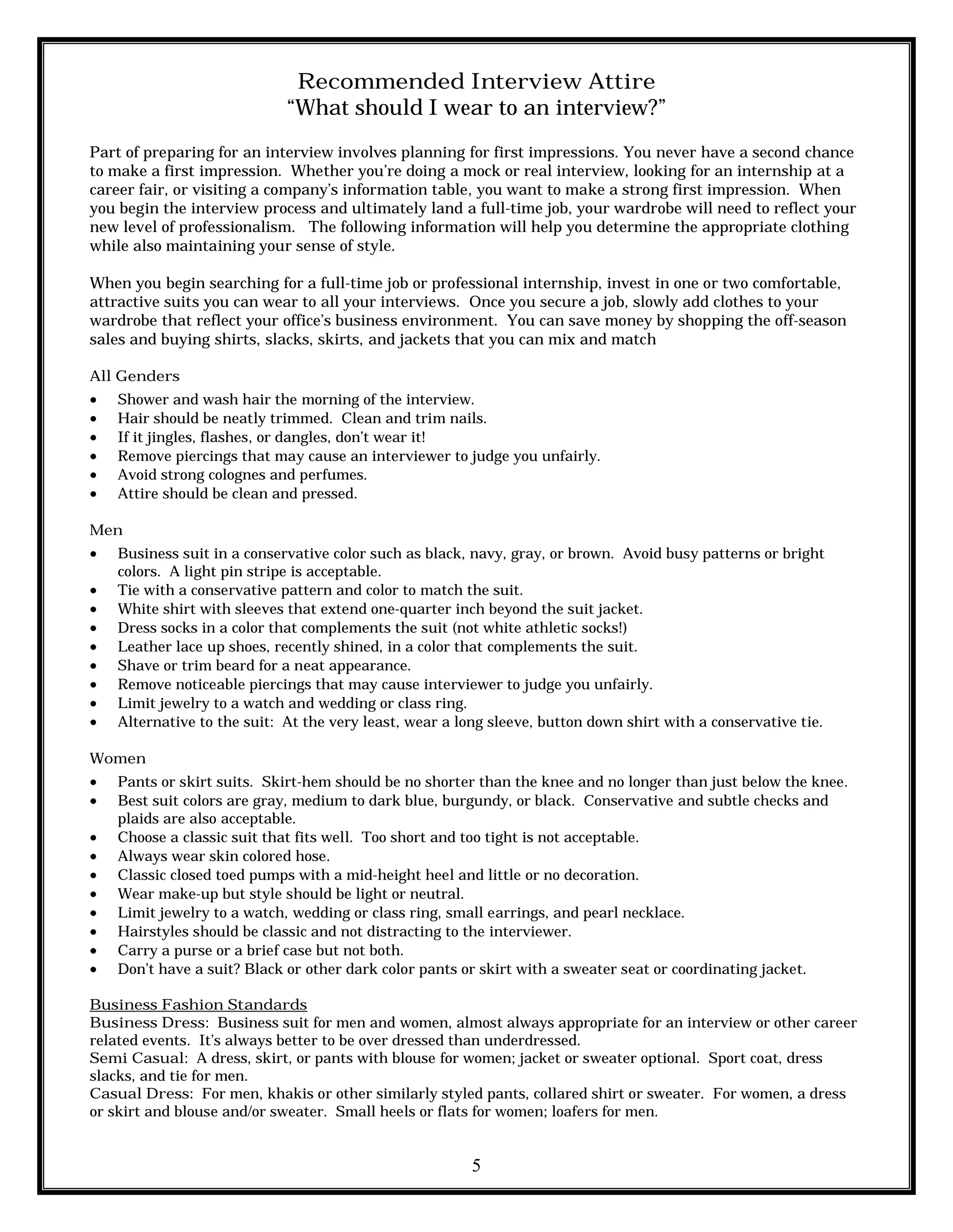 5
Recommended Interview Attire
“What should I wear to an interview?”
Part of preparing for an interview involves planning for first impressions. You never have a second chance
to make a first impression. Whether you’re doing a mock or real interview, looking for an internship at a
career fair, or visiting a company’s information table, you want to make a strong first impression. When
you begin the interview process and ultimately land a full-time job, your wardrobe will need to reflect your
new level of professionalism. The following information will help you determine the appropriate clothing
while also maintaining your sense of style.
When you begin searching for a full-time job or professional internship, invest in one or two comfortable,
attractive suits you can wear to all your interviews. Once you secure a job, slowly add clothes to your
wardrobe that reflect your office’s business environment. You can save money by shopping the off-season
sales and buying shirts, slacks, skirts, and jackets that you can mix and match
All Genders
 Shower and wash hair the morning of the interview.
 Hair should be neatly trimmed. Clean and trim nails.
 If it jingles, flashes, or dangles, don’t wear it!
 Remove piercings that may cause an interviewer to judge you unfairly.
 Avoid strong colognes and perfumes.
 Attire should be clean and pressed.
Men
 Business suit in a conservative color such as black, navy, gray, or brown. Avoid busy patterns or bright
colors. A light pin stripe is acceptable.
 Tie with a conservative pattern and color to match the suit.
 White shirt with sleeves that extend one-quarter inch beyond the suit jacket.
 Dress socks in a color that complements the suit (not white athletic socks!)
 Leather lace up shoes, recently shined, in a color that complements the suit.
 Shave or trim beard for a neat appearance.
 Remove noticeable piercings that may cause interviewer to judge you unfairly.
 Limit jewelry to a watch and wedding or class ring.
 Alternative to the suit: At the very least, wear a long sleeve, button down shirt with a conservative tie.
Women
 Pants or skirt suits. Skirt-hem should be no shorter than the knee and no longer than just below the knee.
 Best suit colors are gray, medium to dark blue, burgundy, or black. Conservative and subtle checks and
plaids are also acceptable.
 Choose a classic suit that fits well. Too short and too tight is not acceptable.
 Always wear skin colored hose.
 Classic closed toed pumps with a mid-height heel and little or no decoration.
 Wear make-up but style should be light or neutral.
 Limit jewelry to a watch, wedding or class ring, small earrings, and pearl necklace.
 Hairstyles should be classic and not distracting to the interviewer.
 Carry a purse or a brief case but not both.
 Don’t have a suit? Black or other dark color pants or skirt with a sweater seat or coordinating jacket.
Business Fashion Standards
Business Dress: Business suit for men and women, almost always appropriate for an interview or other career
related events. It’s always better to be over dressed than underdressed.
Semi Casual: A dress, skirt, or pants with blouse for women; jacket or sweater optional. Sport coat, dress
slacks, and tie for men.
Casual Dress: For men, khakis or other similarly styled pants, collared shirt or sweater. For women, a dress
or skirt and blouse and/or sweater. Small heels or flats for women; loafers for men.
 