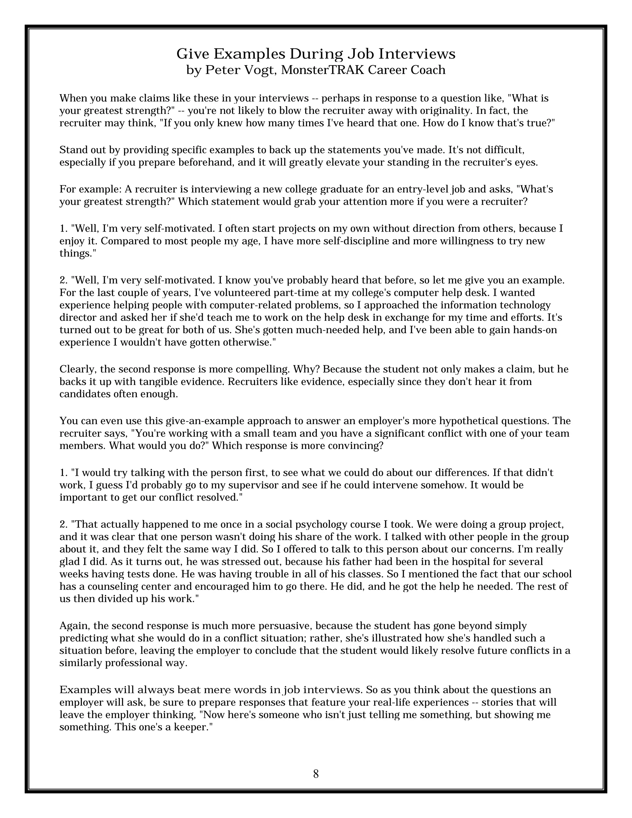8
Give Examples During Job Interviews
by Peter Vogt, MonsterTRAK Career Coach
When you make claims like these in your interviews -- perhaps in response to a question like, "What is
your greatest strength?" -- you're not likely to blow the recruiter away with originality. In fact, the
recruiter may think, "If you only knew how many times I've heard that one. How do I know that's true?"
Stand out by providing specific examples to back up the statements you've made. It's not difficult,
especially if you prepare beforehand, and it will greatly elevate your standing in the recruiter's eyes.
For example: A recruiter is interviewing a new college graduate for an entry-level job and asks, "What's
your greatest strength?" Which statement would grab your attention more if you were a recruiter?
1. "Well, I'm very self-motivated. I often start projects on my own without direction from others, because I
enjoy it. Compared to most people my age, I have more self-discipline and more willingness to try new
things."
2. "Well, I'm very self-motivated. I know you've probably heard that before, so let me give you an example.
For the last couple of years, I've volunteered part-time at my college's computer help desk. I wanted
experience helping people with computer-related problems, so I approached the information technology
director and asked her if she'd teach me to work on the help desk in exchange for my time and efforts. It's
turned out to be great for both of us. She's gotten much-needed help, and I've been able to gain hands-on
experience I wouldn't have gotten otherwise."
Clearly, the second response is more compelling. Why? Because the student not only makes a claim, but he
backs it up with tangible evidence. Recruiters like evidence, especially since they don't hear it from
candidates often enough.
You can even use this give-an-example approach to answer an employer's more hypothetical questions. The
recruiter says, "You're working with a small team and you have a significant conflict with one of your team
members. What would you do?" Which response is more convincing?
1. "I would try talking with the person first, to see what we could do about our differences. If that didn't
work, I guess I'd probably go to my supervisor and see if he could intervene somehow. It would be
important to get our conflict resolved."
2. "That actually happened to me once in a social psychology course I took. We were doing a group project,
and it was clear that one person wasn't doing his share of the work. I talked with other people in the group
about it, and they felt the same way I did. So I offered to talk to this person about our concerns. I'm really
glad I did. As it turns out, he was stressed out, because his father had been in the hospital for several
weeks having tests done. He was having trouble in all of his classes. So I mentioned the fact that our school
has a counseling center and encouraged him to go there. He did, and he got the help he needed. The rest of
us then divided up his work."
Again, the second response is much more persuasive, because the student has gone beyond simply
predicting what she would do in a conflict situation; rather, she's illustrated how she's handled such a
situation before, leaving the employer to conclude that the student would likely resolve future conflicts in a
similarly professional way.
Examples will always beat mere words in job interviews. So as you think about the questions an
employer will ask, be sure to prepare responses that feature your real-life experiences -- stories that will
leave the employer thinking, "Now here's someone who isn't just telling me something, but showing me
something. This one's a keeper."
 