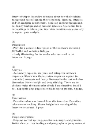 Interview paper. Interview someone about how their cultural
background has influenced their schooling, learning, interests,
and/ or academic achievement. Focus on cultural background,
not family background or personal interests. Use topics from
our readings to inform your interview questions and especially
to support your analysis.
(1)
Description
. Provides a concrete description of the interview including
DETAILS and verbatim dialogue
clearly illustrating for the reader what was said in the
interview. 1-page
(2)
Analysis
. Accurately explains, analyzes, and interprets interview
responses. Shows how the interview responses support (or
contradict) concepts and theory discussed in the text and class
discussion. Shows insight and deep thinking. There are no
obvious topics the manuscript should have described but did
not. Explicitly cites pages in relevant course articles. 3 pages.
(3)
Conclusions
. Describes what was learned from this interview. Describes
relevance to teaching. Shows insight into meaning of the
interview responses. 1 page.
(4)
Usage and grammar
. Displays correct spelling, punctuation, usage, and grammar.
Writes clearly. Uses headings and paragraphs to group coherent
 
