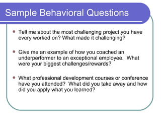 Sample Behavioral Questions Tell me about the most challenging project you have every worked on? What made it challenging? Give me an example of how you coached an underperformer to an exceptional employee.  What were your biggest challenges/rewards? What professional development courses or conference have you attended?  What did you take away and how did you apply what you learned? 