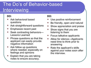 The Do’s of Behavior-based Interviewing DO: Ask behavioral based questions Ask straightforward questions Emphasize recent past Seek contrasting behaviors—Lessons Learned Phrase questions so that the applicant can easily provide negative information Ask follow up questions where needed; especially on feelings and opinions Explain that you are taking notes to ensure accuracy. DO: Use positive reinforcement Be friendly, open and natural Show appreciation and praise Show signs that you are listening to them Focus talkative applicants Allow for silence—Applicants need time to think prior to answering Rate the applicant’s skills against your notes soon after the interview. 