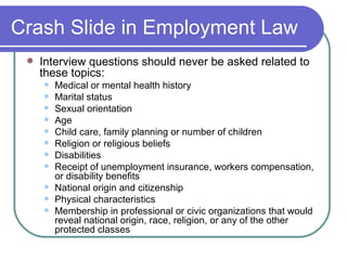 Crash Slide in Employment Law Interview questions should never be asked related to these topics: Medical or mental health history Marital status Sexual orientation Age Child care, family planning or number of children Religion or religious beliefs Disabilities Receipt of unemployment insurance, workers compensation, or disability benefits National origin and citizenship Physical characteristics Membership in professional or civic organizations that would reveal national origin, race, religion, or any of the other protected classes 