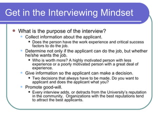 Get in the Interviewing Mindset What is the purpose of the interview? Collect information about the applicant. Does the person have the work experience and critical success factors to do the job. Determine not only if the applicant can do the job, but whether he/she wants the job. Who is worth more? A highly motivated person with less experience or a poorly motivated person with a great deal of experience. Give information so the applicant can make a decision. Two decisions that always have to be made. Do you want to applicant and does the applicant what you? Promote good-will.  Every interview adds, or detracts from the University’s reputation in the community.  Organizations with the best reputations tend to attract the best applicants. 