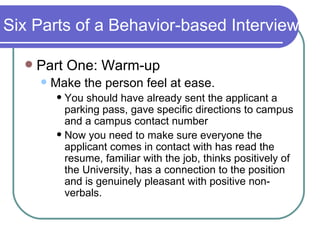 Six Parts of a Behavior-based Interview Part One: Warm-up Make the person feel at ease.  You should have already sent the applicant a parking pass, gave specific directions to campus and a campus contact number Now you need to make sure everyone the applicant comes in contact with has read the resume, familiar with the job, thinks positively of the University, has a connection to the position  and is genuinely pleasant with positive non-verbals.  