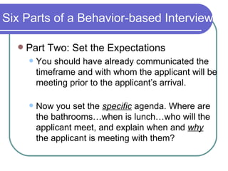 Six Parts of a Behavior-based Interview Part Two: Set the Expectations You should have already communicated the timeframe and with whom the applicant will be meeting prior to the applicant’s arrival. Now you set the  specific  agenda. Where are the bathrooms…when is lunch…who will the applicant meet, and explain when and  why   the applicant is meeting with them?  