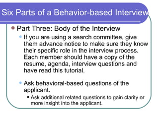 Six Parts of a Behavior-based Interview Part Three: Body of the Interview If you are using a search committee, give them advance notice to make sure they know their specific role in the interview process.  Each member should have a copy of the resume, agenda, interview questions and have read this tutorial. Ask behavioral-based questions of the applicant. Ask additional related questions to gain clarity or more insight into the applicant. 
